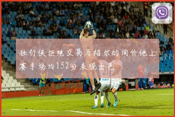 独行侠拒绝交易马绍尔的询价他上赛季场均152分表现出色
