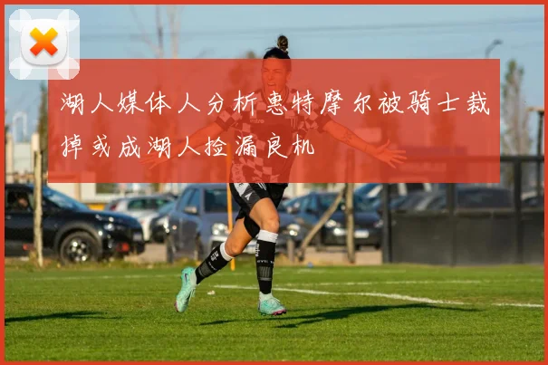 湖人媒体人分析惠特摩尔被骑士裁掉或成湖人捡漏良机