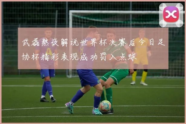 武磊熬夜解说世界杯决赛后今日足协杯精彩表现成功罚入点球