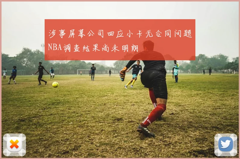 涉事屏幕公司回应小卡无合同问题NBA调查结果尚未明朗