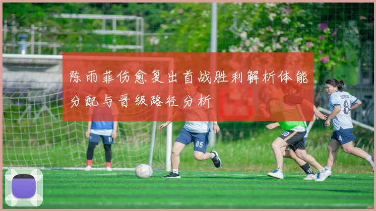 陈雨菲伤愈复出首战胜利解析体能分配与晋级路径分析