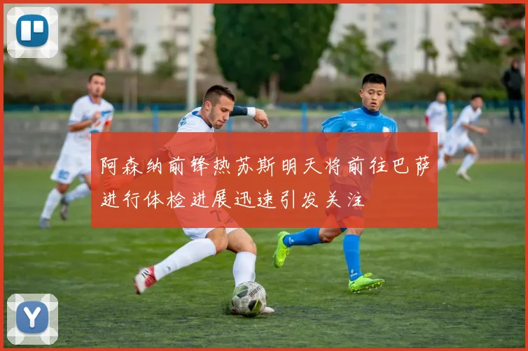 阿森纳前锋热苏斯明天将前往巴萨进行体检进展迅速引发关注
