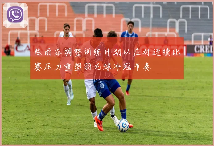陈雨菲调整训练计划以应对连续比赛压力重塑羽毛球冲冠节奏