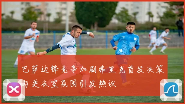 巴萨边锋竞争加剧弗里克首发决策与更衣室氛围引发热议