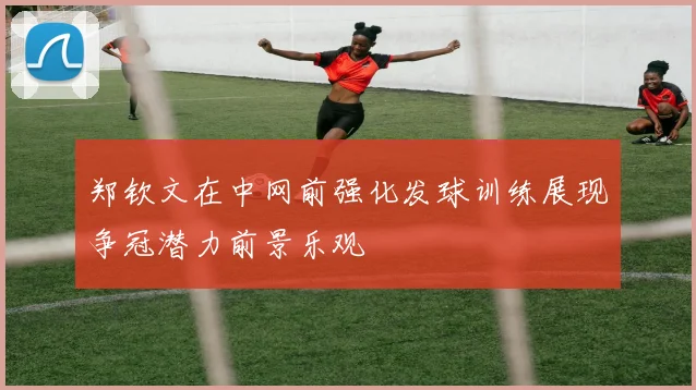 郑钦文在中网前强化发球训练展现争冠潜力前景乐观