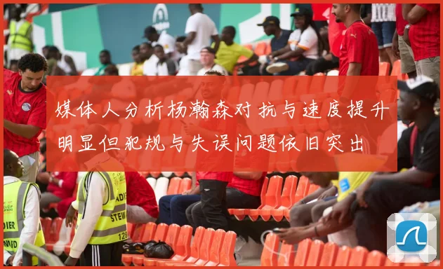 媒体人分析杨瀚森对抗与速度提升明显但犯规与失误问题依旧突出
