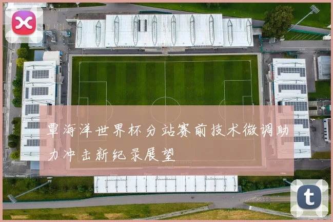 覃海洋世界杯分站赛前技术微调助力冲击新纪录展望
