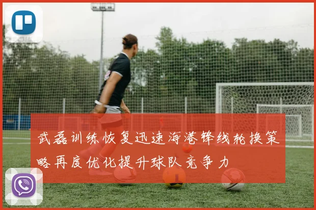 武磊训练恢复迅速海港锋线轮换策略再度优化提升球队竞争力