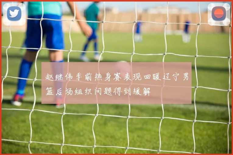 赵继伟季前热身赛表现回暖辽宁男篮后场组织问题得到缓解