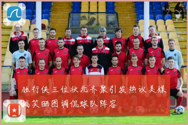 独行侠三位状元齐聚引发热议美媒搞笑晒图调侃球队阵容