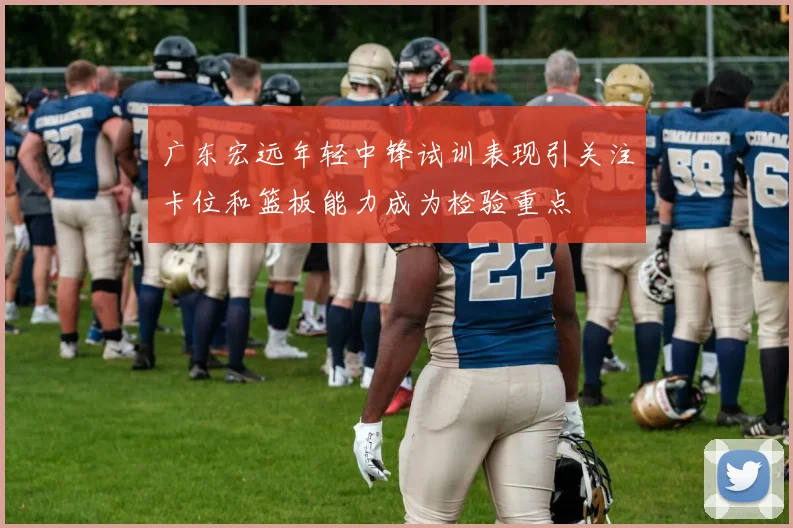 广东宏远年轻中锋试训表现引关注卡位和篮板能力成为检验重点