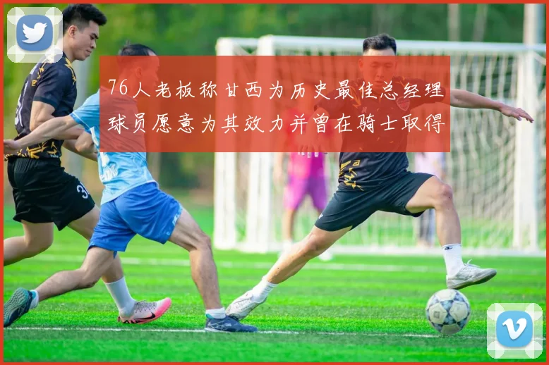 76人老板称甘西为历史最佳总经理球员愿意为其效力并曾在骑士取得成功