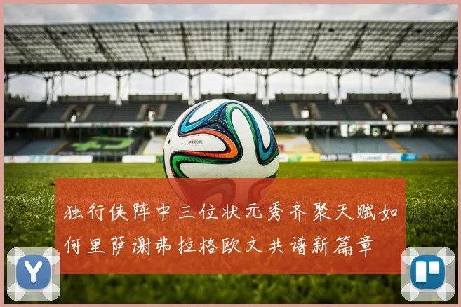 独行侠阵中三位状元秀齐聚天赋如何里萨谢弗拉格欧文共谱新篇章