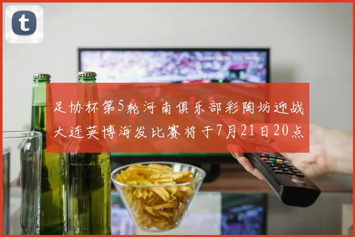 足协杯第5轮河南俱乐部彩陶坊迎战大连英博海发比赛将于7月21日20点精彩开战