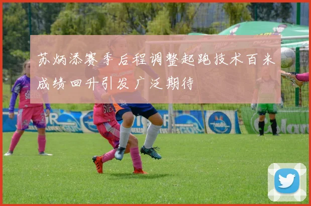 苏炳添赛季后程调整起跑技术百米成绩回升引发广泛期待