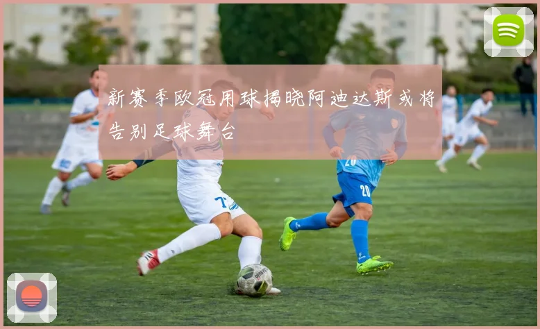 新赛季欧冠用球揭晓阿迪达斯或将告别足球舞台