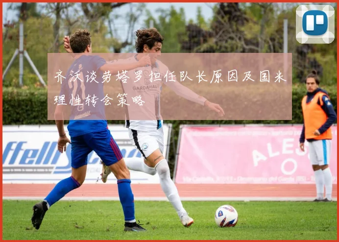 齐沃谈劳塔罗担任队长原因及国米理性转会策略